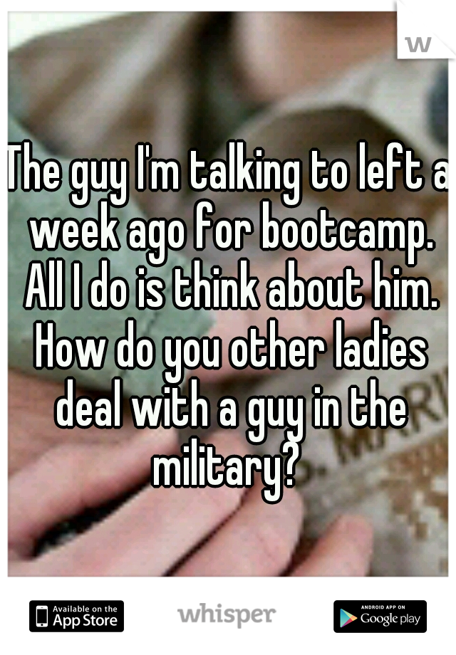 The guy I'm talking to left a week ago for bootcamp. All I do is think about him. How do you other ladies deal with a guy in the military? 