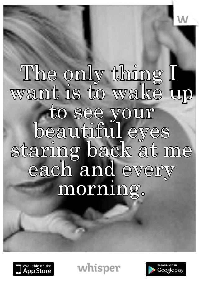The only thing I want is to wake up to see your beautiful eyes staring back at me each and every morning.