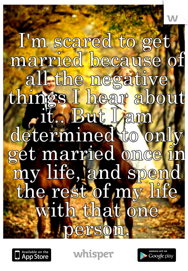 I'm scared to get married because of all the negative things I hear about it.. But I am determined to only get married once in my life, and spend the rest of my life with that one person.