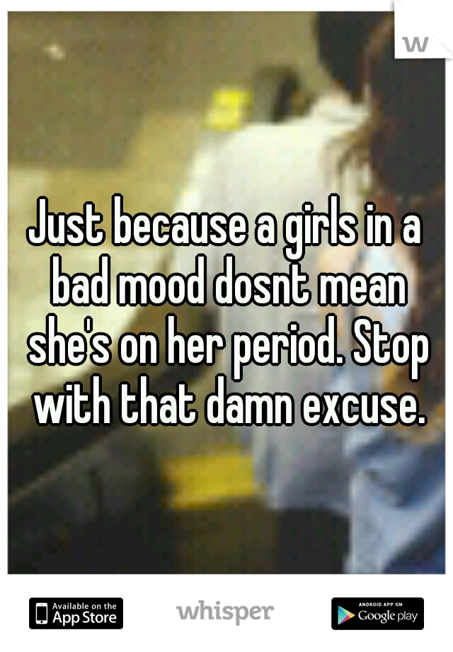 Just because a girls in a bad mood dosnt mean she's on her period. Stop with that damn excuse.