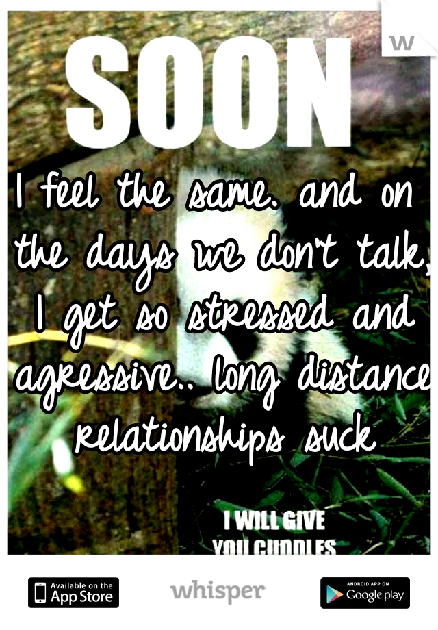 I feel the same. and on the days we don't talk, I get so stressed and agressive.. long distance relationships suck