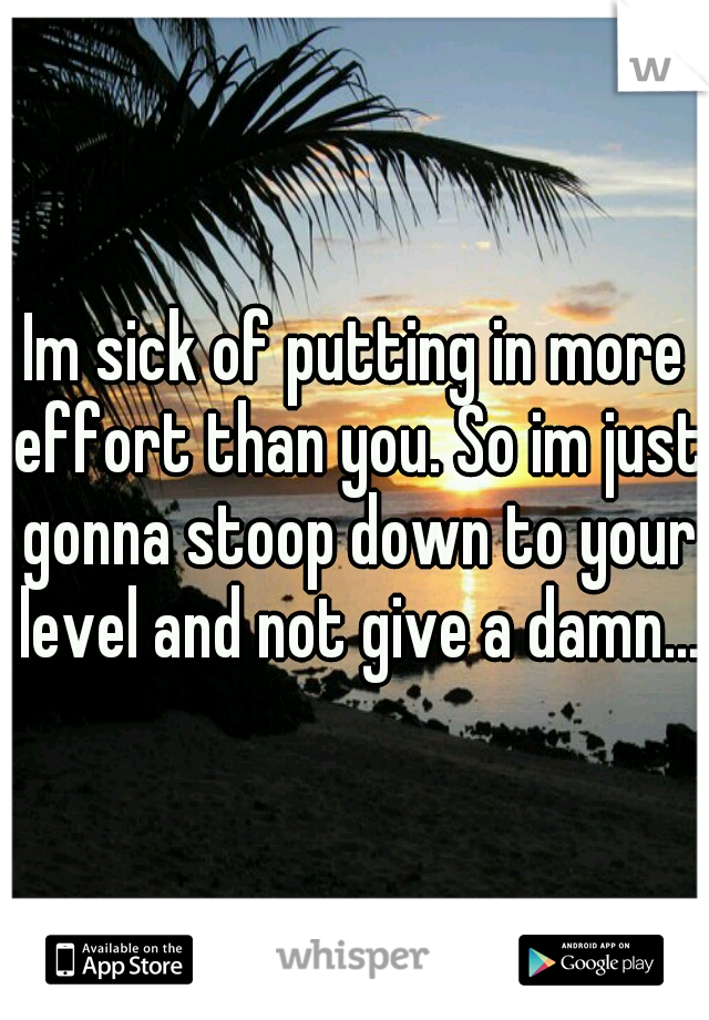 Im sick of putting in more effort than you. So im just gonna stoop down to your level and not give a damn...