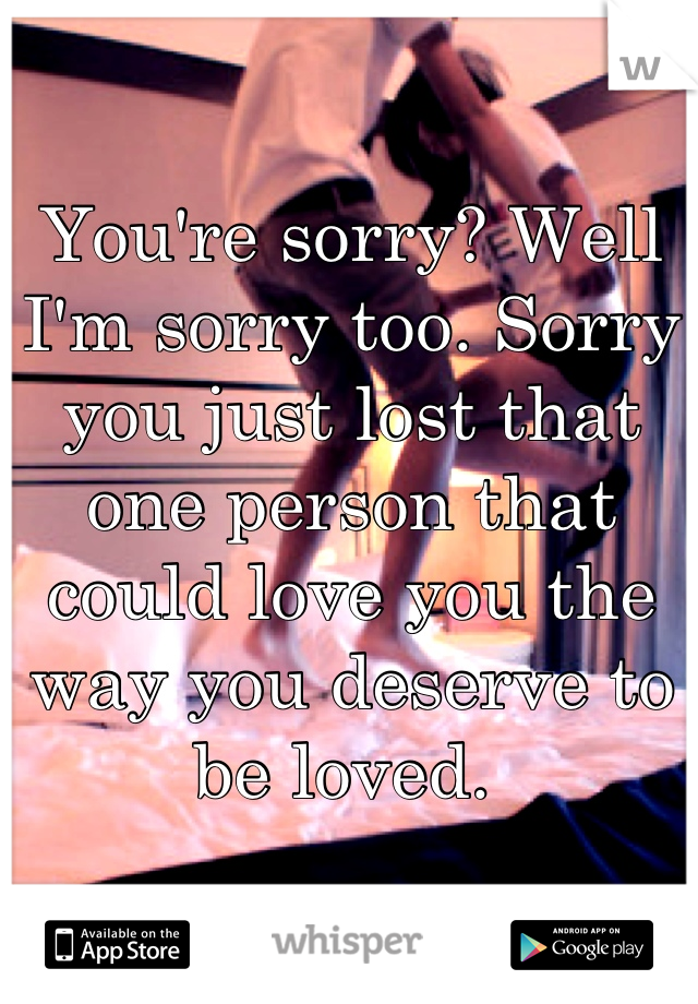 You're sorry? Well I'm sorry too. Sorry you just lost that one person that could love you the way you deserve to be loved. 