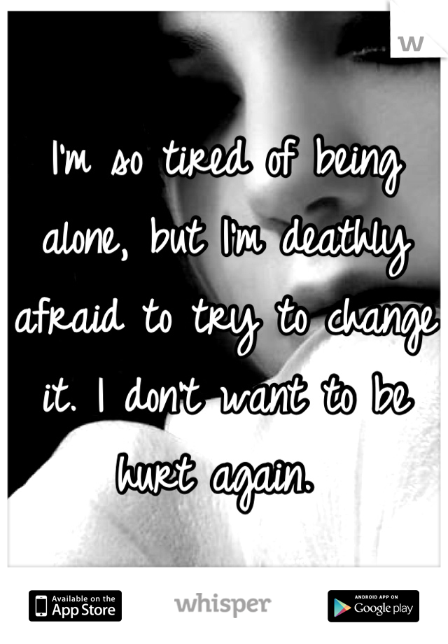 I'm so tired of being alone, but I'm deathly afraid to try to change it. I don't want to be hurt again. 