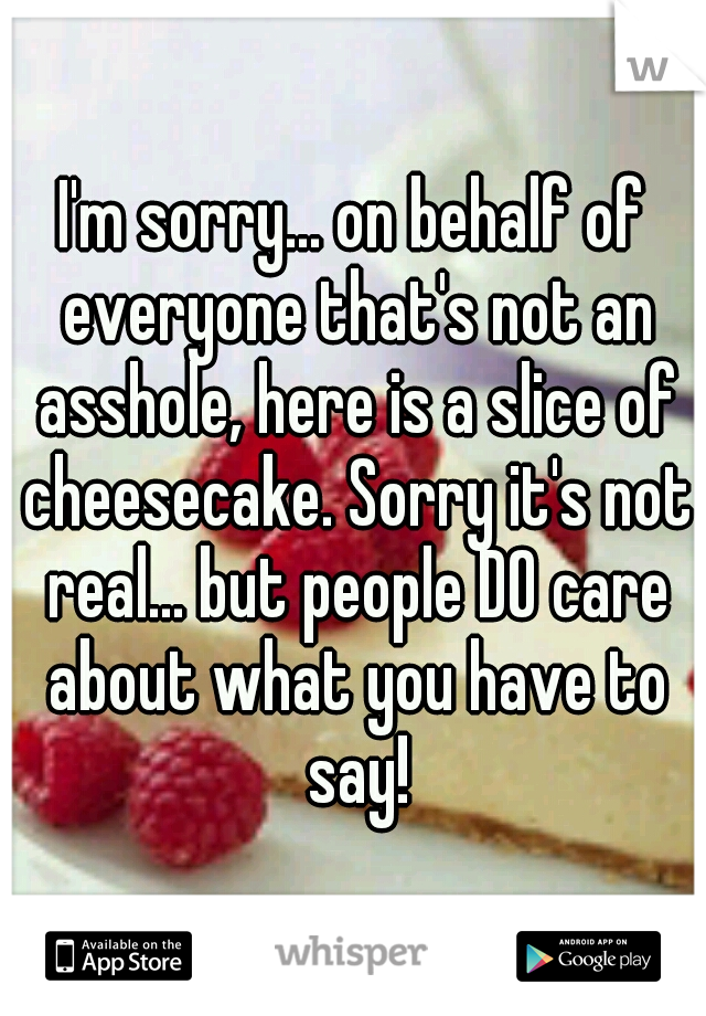 I'm sorry... on behalf of everyone that's not an asshole, here is a slice of cheesecake. Sorry it's not real... but people DO care about what you have to say!