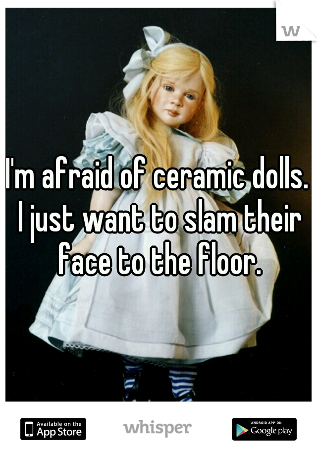 I'm afraid of ceramic dolls. I just want to slam their face to the floor.