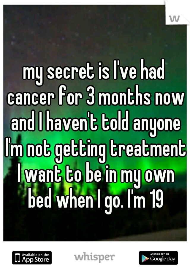 my secret is I've had cancer for 3 months now and I haven't told anyone I'm not getting treatment I want to be in my own bed when I go. I'm 19