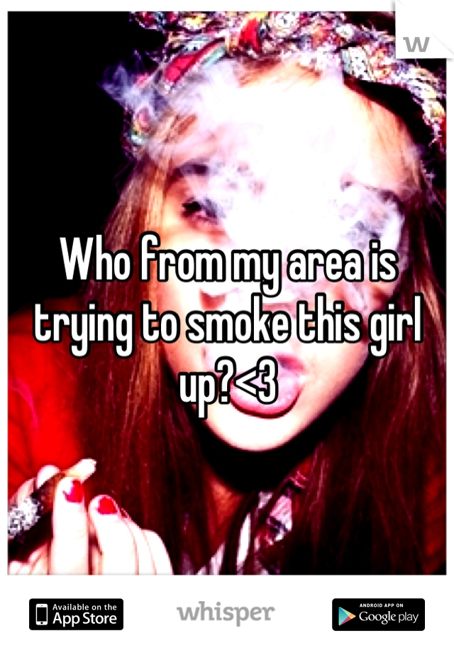 Who from my area is trying to smoke this girl up?<3