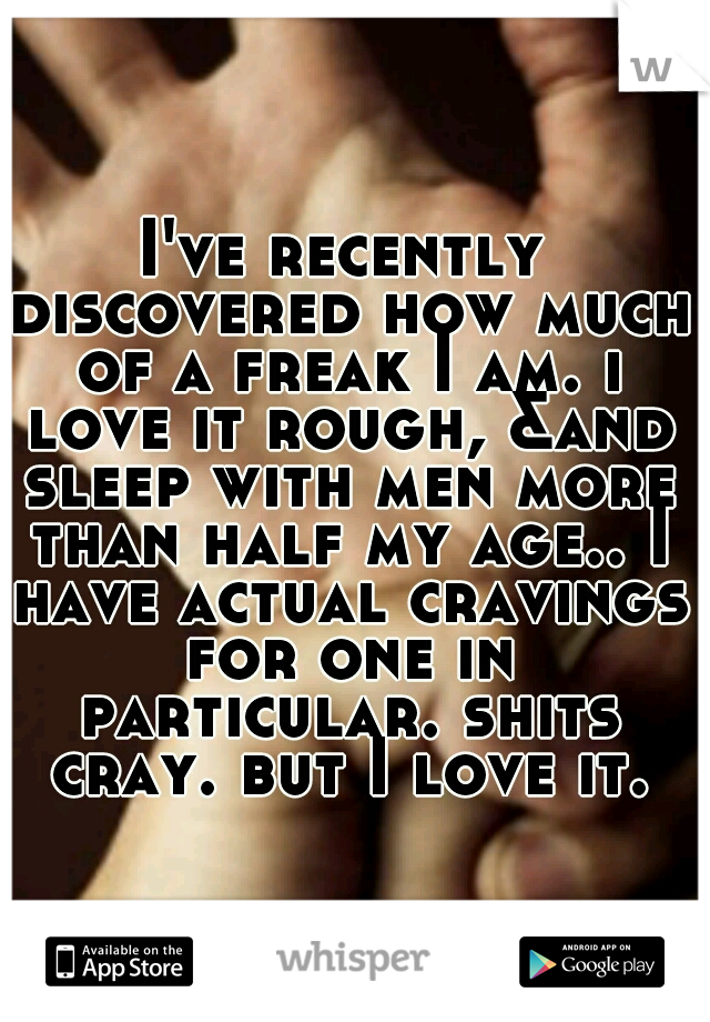 I've recently discovered how much of a freak I am. i love it rough, &and sleep with men more than half my age.. I have actual cravings for one in particular. shits cray. but I love it.