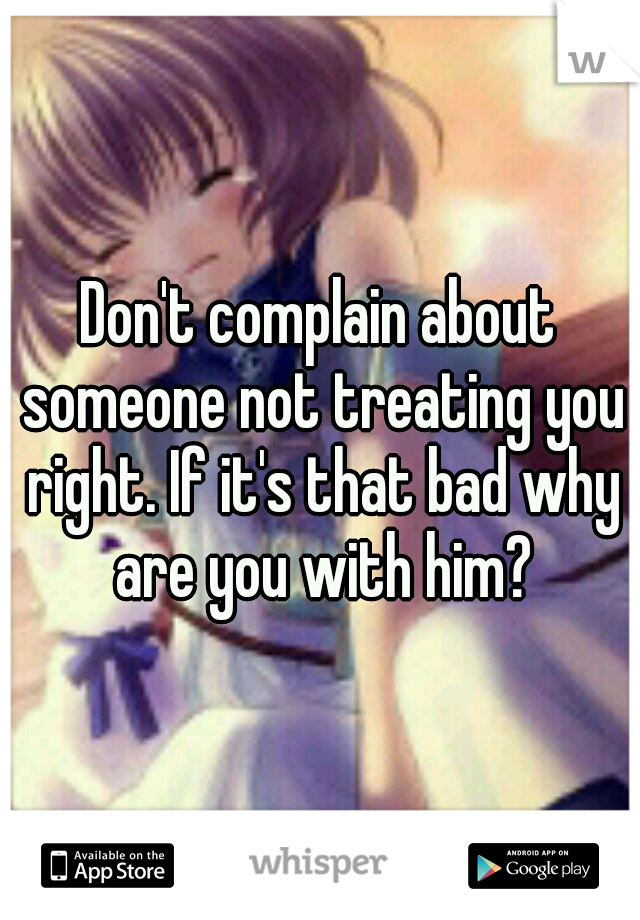 Don't complain about someone not treating you right. If it's that bad why are you with him?