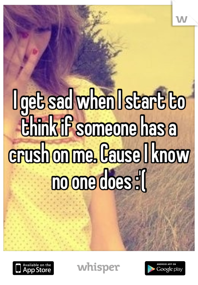 I get sad when I start to think if someone has a crush on me. Cause I know no one does :'(