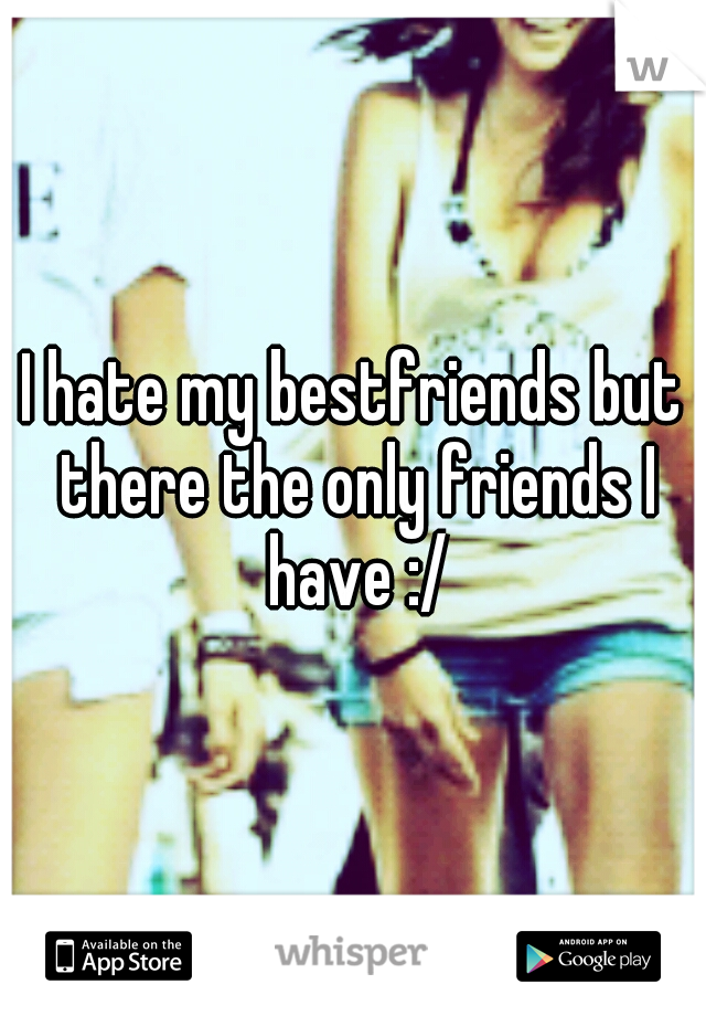I hate my bestfriends but there the only friends I have :/