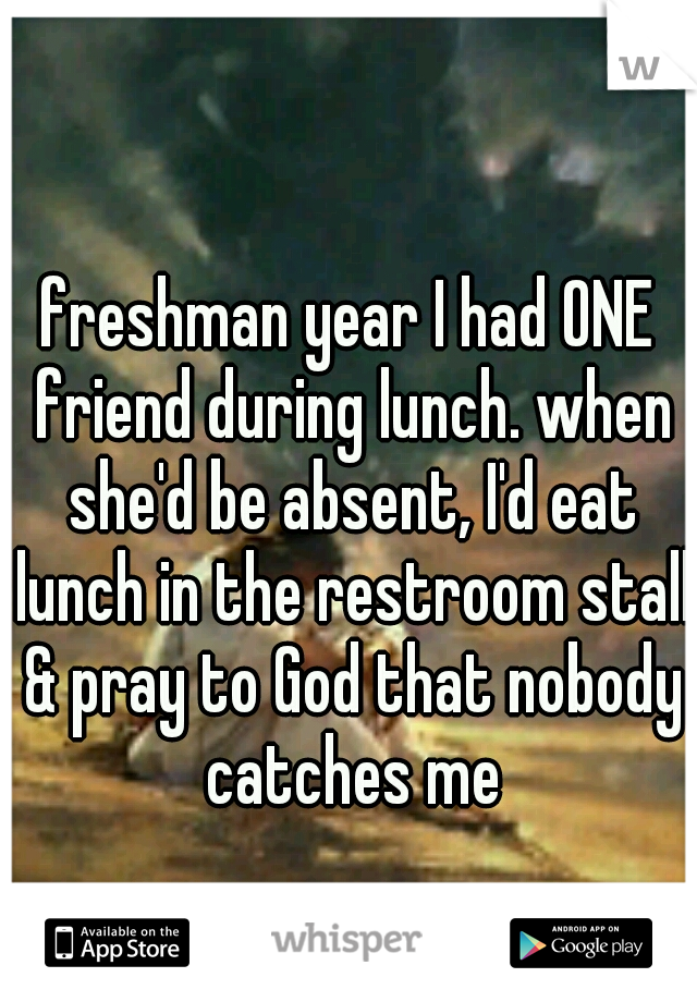 freshman year I had ONE friend during lunch. when she'd be absent, I'd eat lunch in the restroom stall & pray to God that nobody catches me