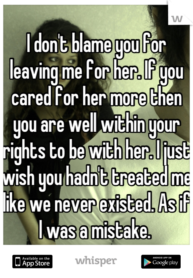I don't blame you for leaving me for her. If you cared for her more then you are well within your rights to be with her. I just wish you hadn't treated me like we never existed. As if I was a mistake. 