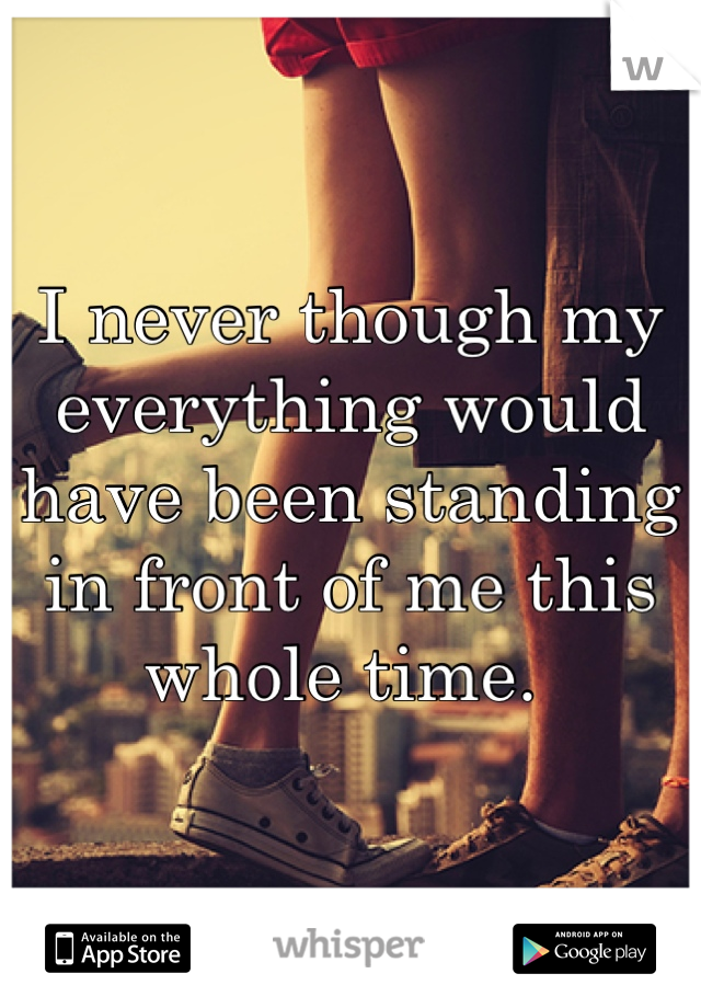 I never though my everything would have been standing in front of me this whole time. 