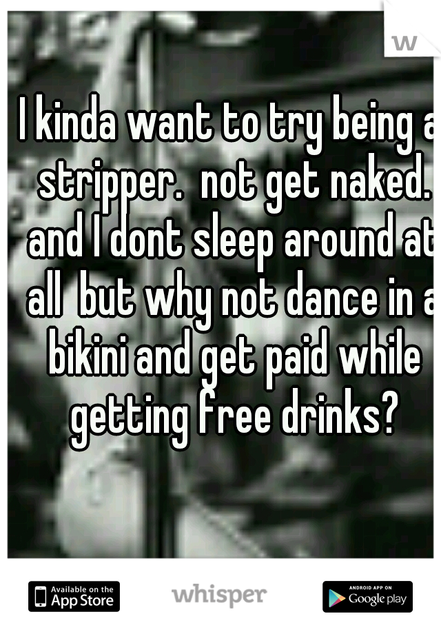 I kinda want to try being a stripper.  not get naked. and I dont sleep around at all  but why not dance in a bikini and get paid while getting free drinks?