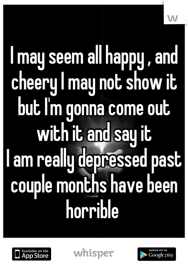I may seem all happy , and cheery I may not show it but I'm gonna come out with it and say it 
I am really depressed past couple months have been horrible 