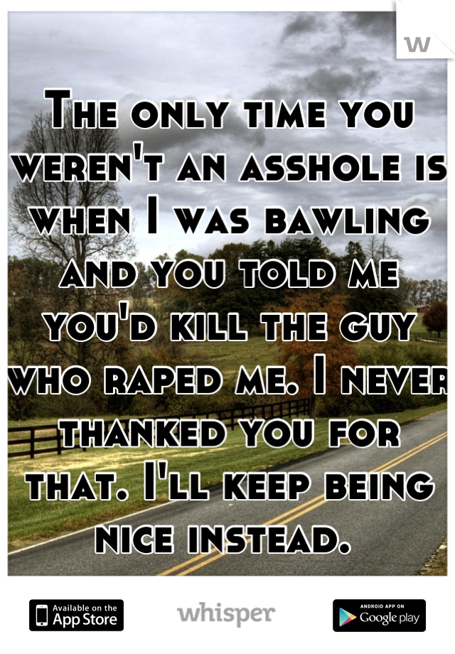 The only time you weren't an asshole is when I was bawling and you told me you'd kill the guy who raped me. I never thanked you for that. I'll keep being nice instead. 