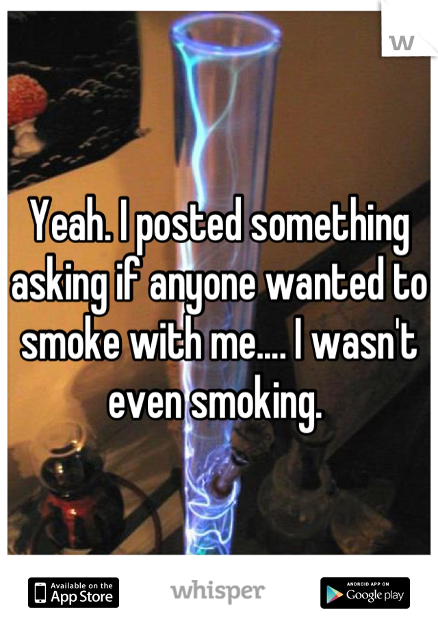 Yeah. I posted something asking if anyone wanted to smoke with me.... I wasn't even smoking. 