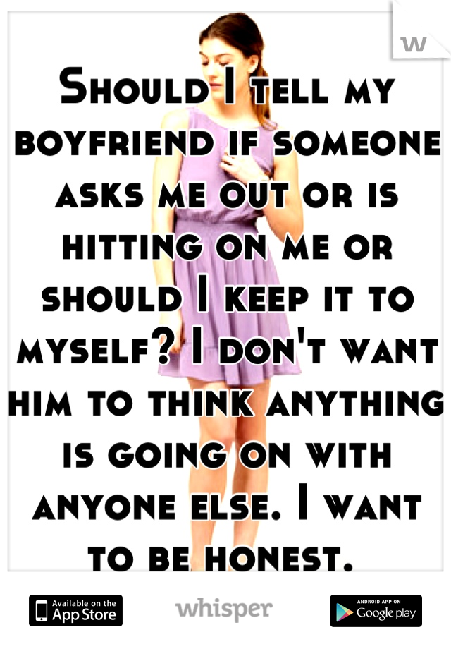 Should I tell my boyfriend if someone asks me out or is hitting on me or should I keep it to myself? I don't want him to think anything is going on with anyone else. I want to be honest. 