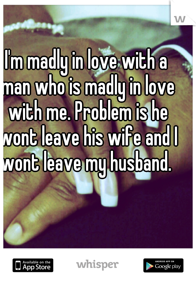 I'm madly in love with a man who is madly in love with me. Problem is he wont leave his wife and I wont leave my husband. 