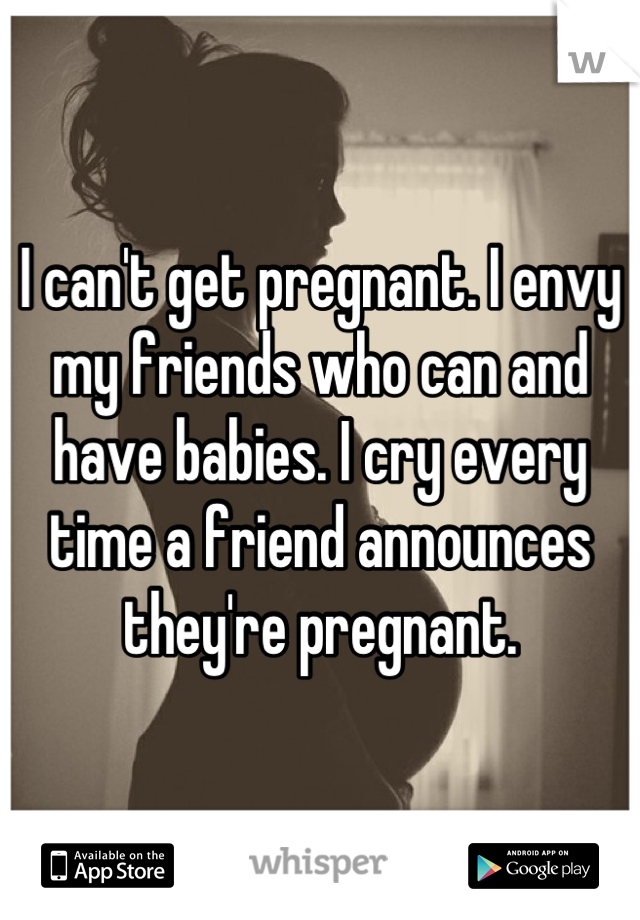 I can't get pregnant. I envy my friends who can and have babies. I cry every time a friend announces they're pregnant.