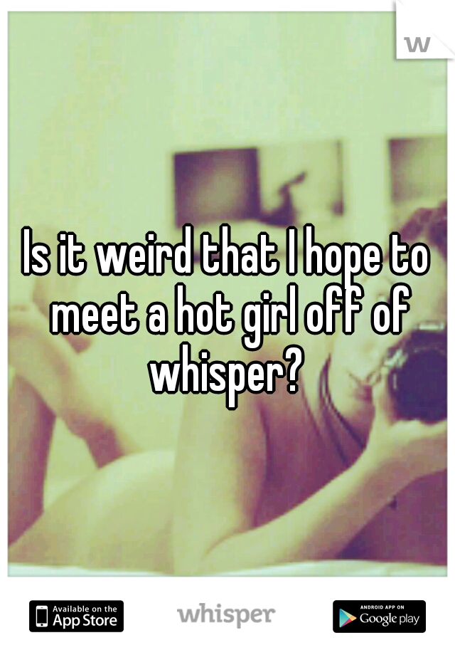 Is it weird that I hope to meet a hot girl off of whisper? 