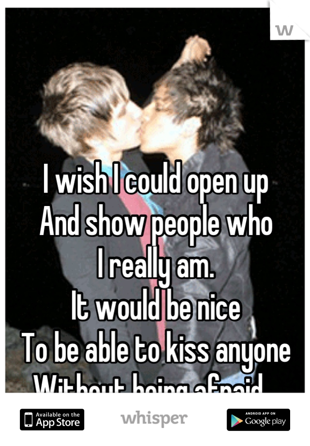 I wish I could open up
And show people who
I really am.
It would be nice
To be able to kiss anyone
Without being afraid...