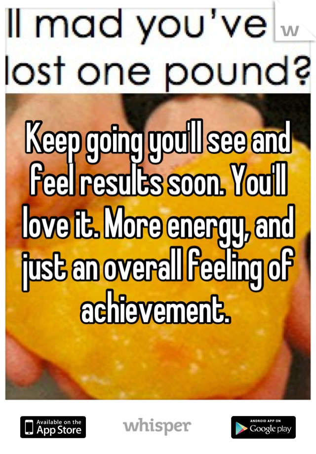Keep going you'll see and feel results soon. You'll love it. More energy, and just an overall feeling of achievement. 