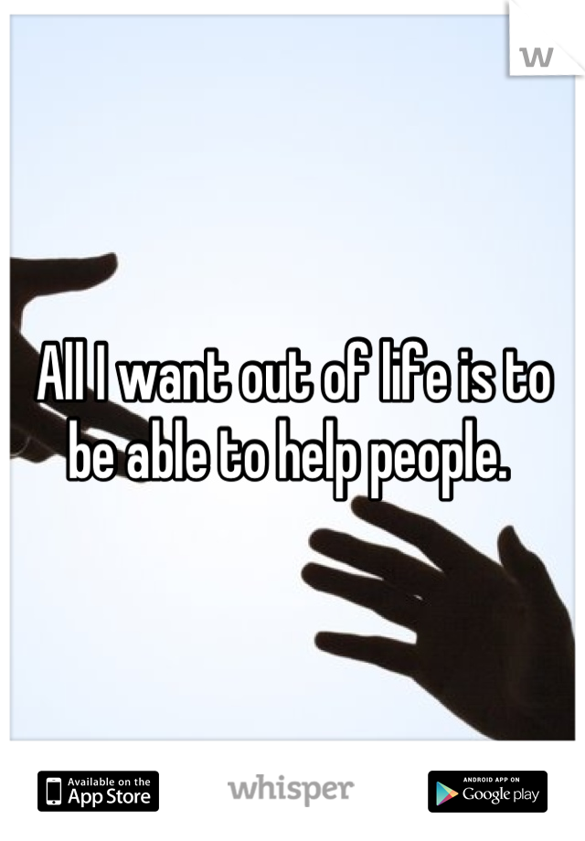 All I want out of life is to be able to help people. 
