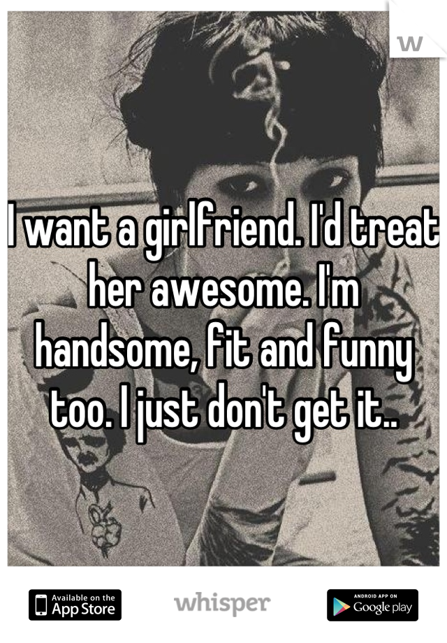 I want a girlfriend. I'd treat her awesome. I'm handsome, fit and funny too. I just don't get it..