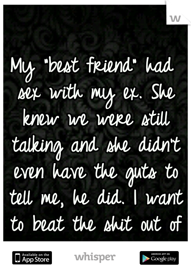 My "best friend" had sex with my ex. She knew we were still talking and she didn't even have the guts to tell me, he did. I want to beat the shit out of her.