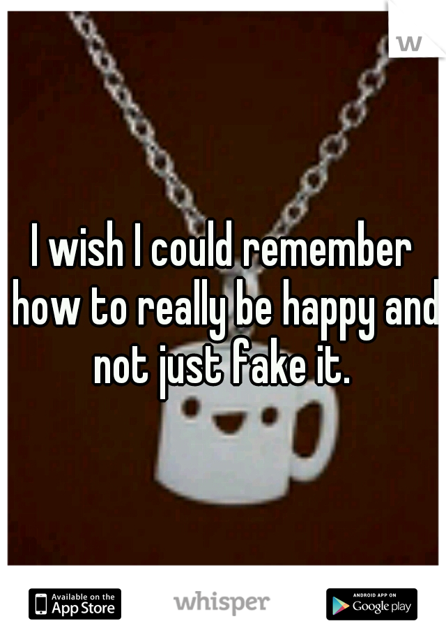 I wish I could remember how to really be happy and not just fake it. 