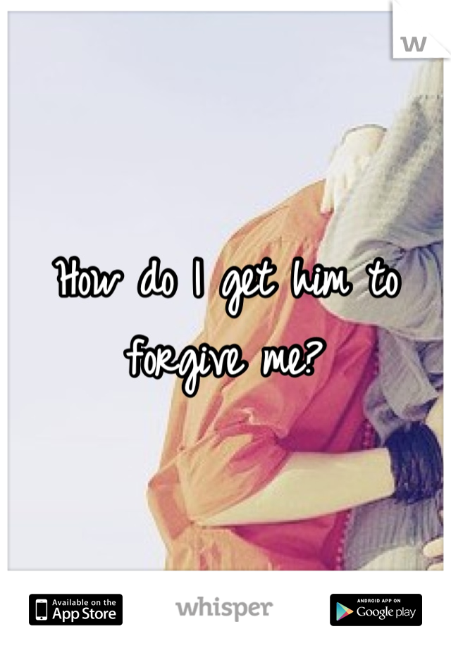 How do I get him to forgive me?
