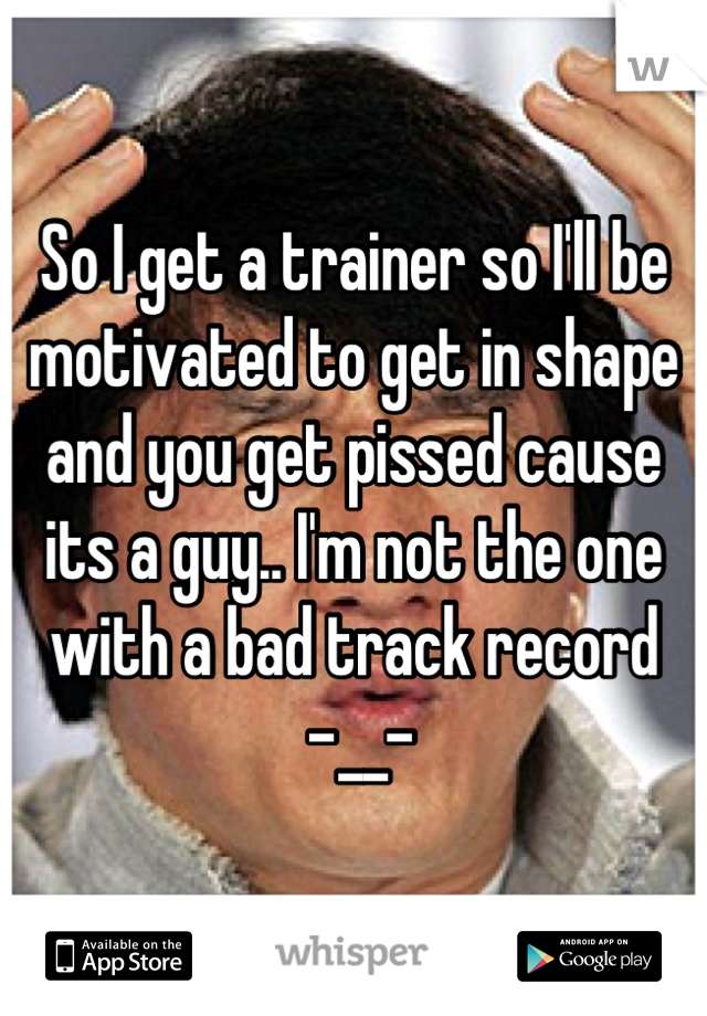 So I get a trainer so I'll be motivated to get in shape and you get pissed cause its a guy.. I'm not the one with a bad track record
 -__-
