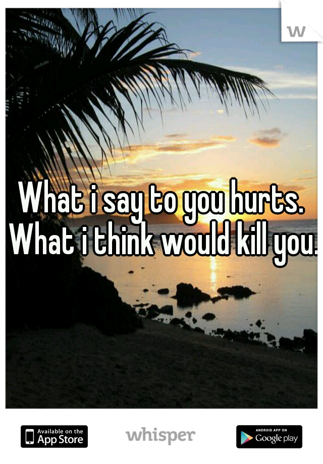 What i say to you hurts. What i think would kill you.