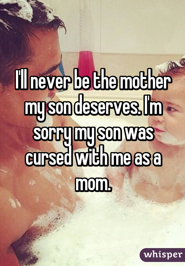 I'll never be the mother my son deserves. I'm sorry my son was cursed with me as a mom.