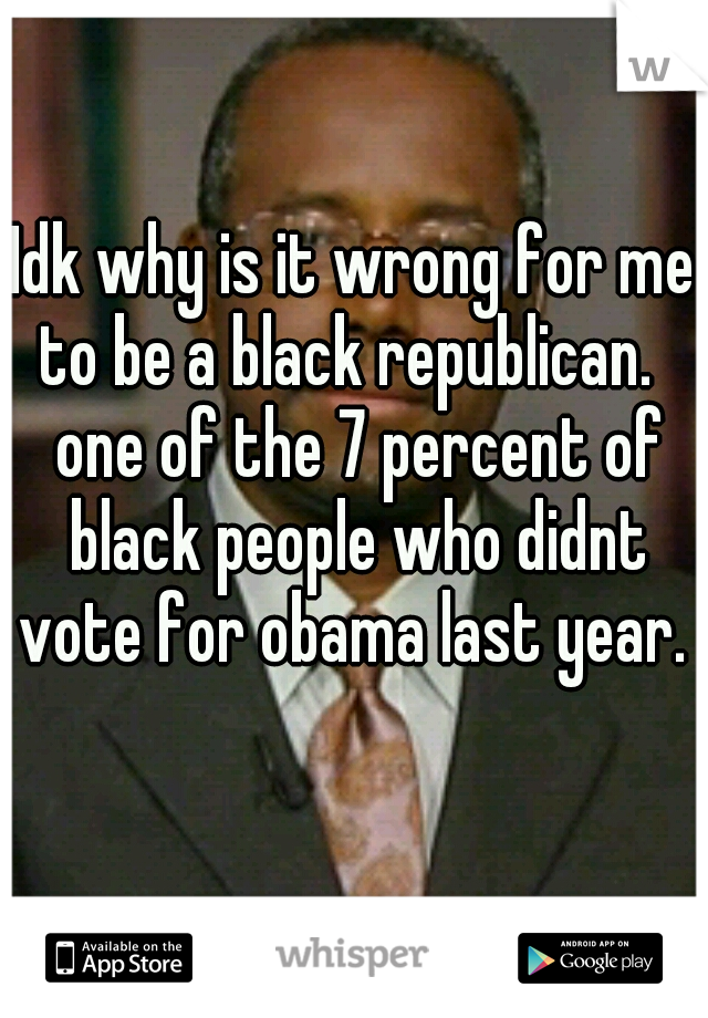 Idk why is it wrong for me to be a black republican.   one of the 7 percent of black people who didnt vote for obama last year.    