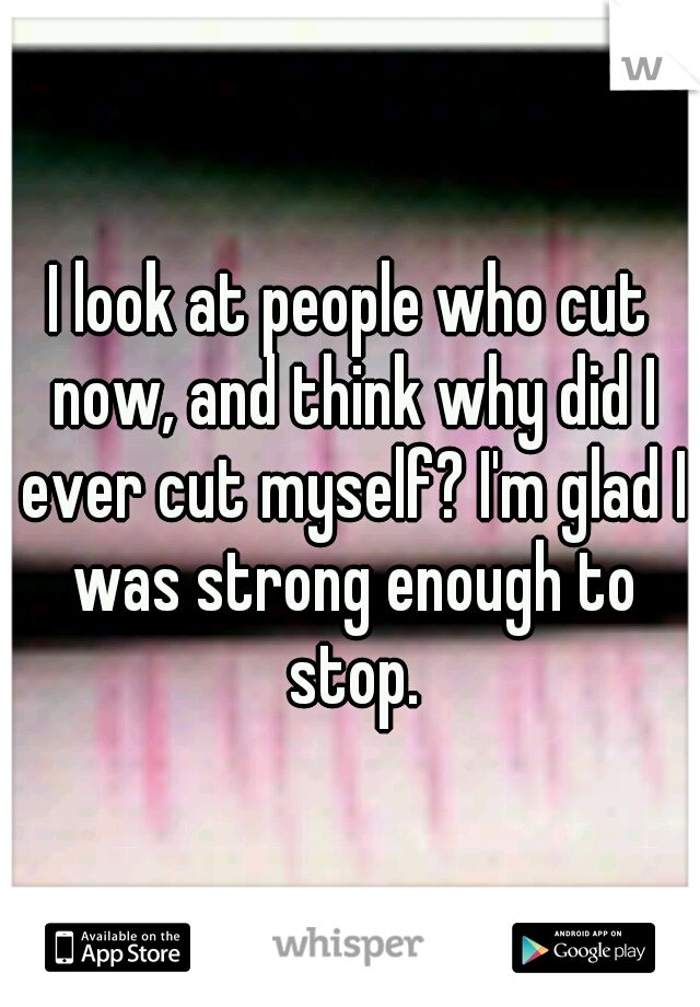 I look at people who cut now, and think why did I ever cut myself? I'm glad I was strong enough to stop.