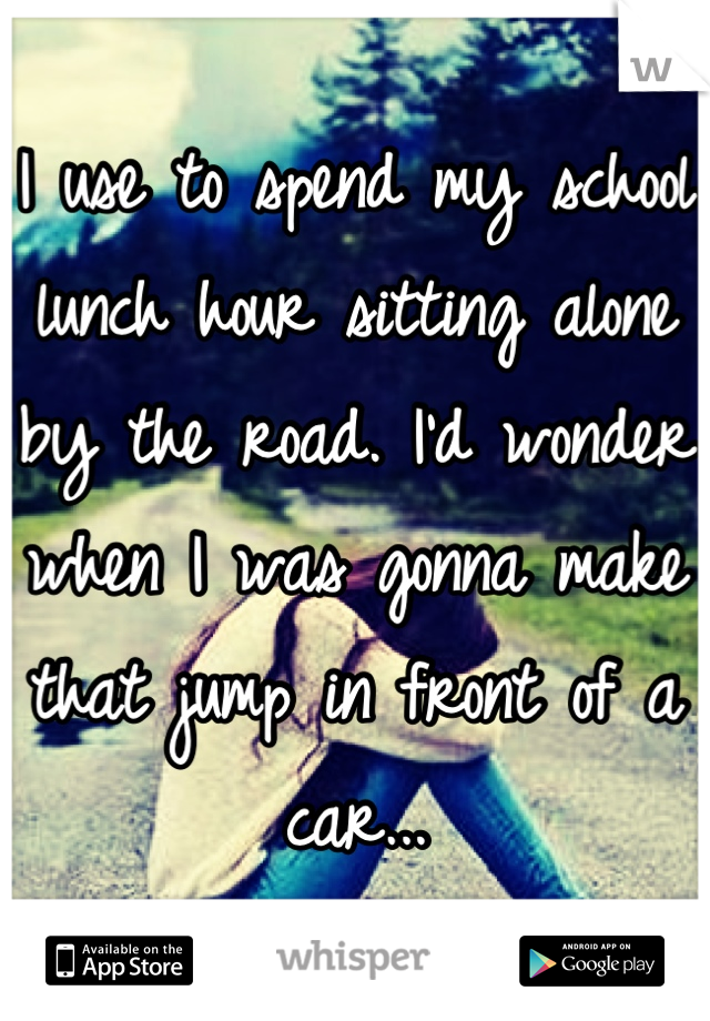 I use to spend my school lunch hour sitting alone by the road. I'd wonder when I was gonna make that jump in front of a car...