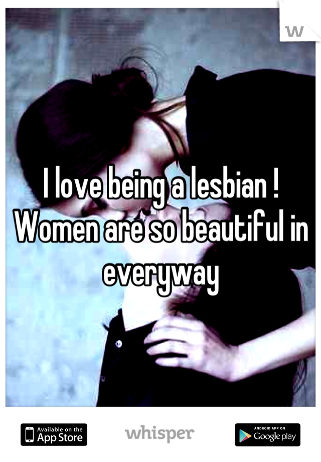 I love being a lesbian !
Women are so beautiful in everyway