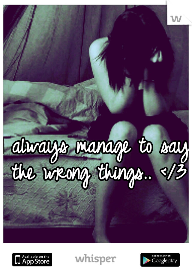 I always manage to say the wrong things.. </3