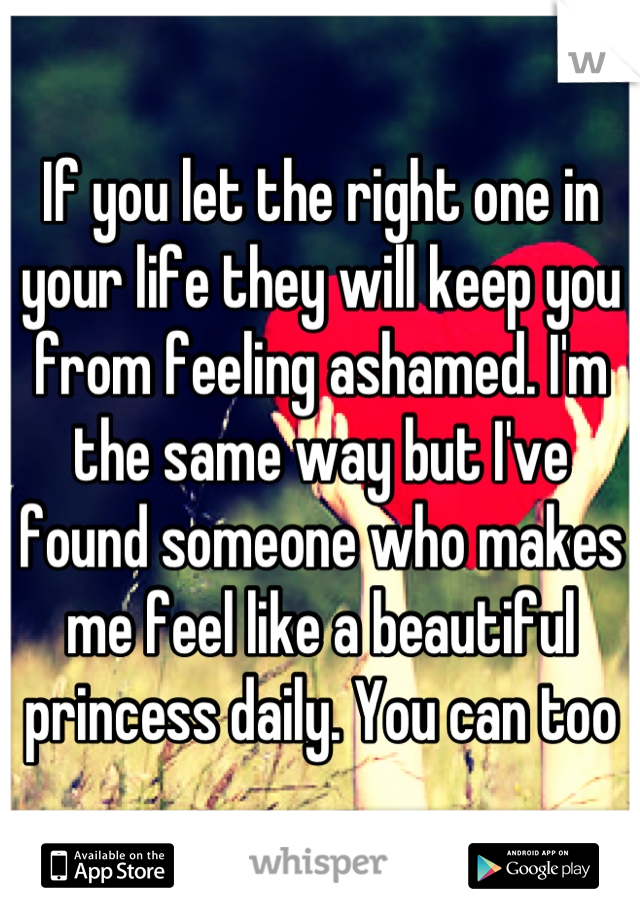 If you let the right one in your life they will keep you from feeling ashamed. I'm the same way but I've found someone who makes me feel like a beautiful princess daily. You can too