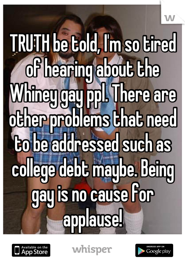 TRUTH be told, I'm so tired of hearing about the Whiney gay ppl. There are other problems that need to be addressed such as college debt maybe. Being gay is no cause for applause!