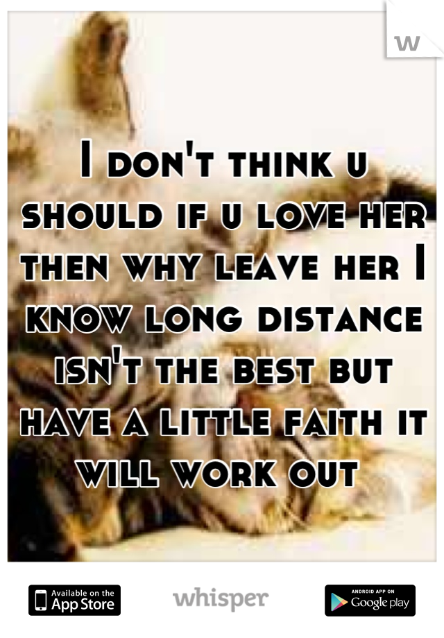 I don't think u should if u love her then why leave her I know long distance isn't the best but have a little faith it will work out 