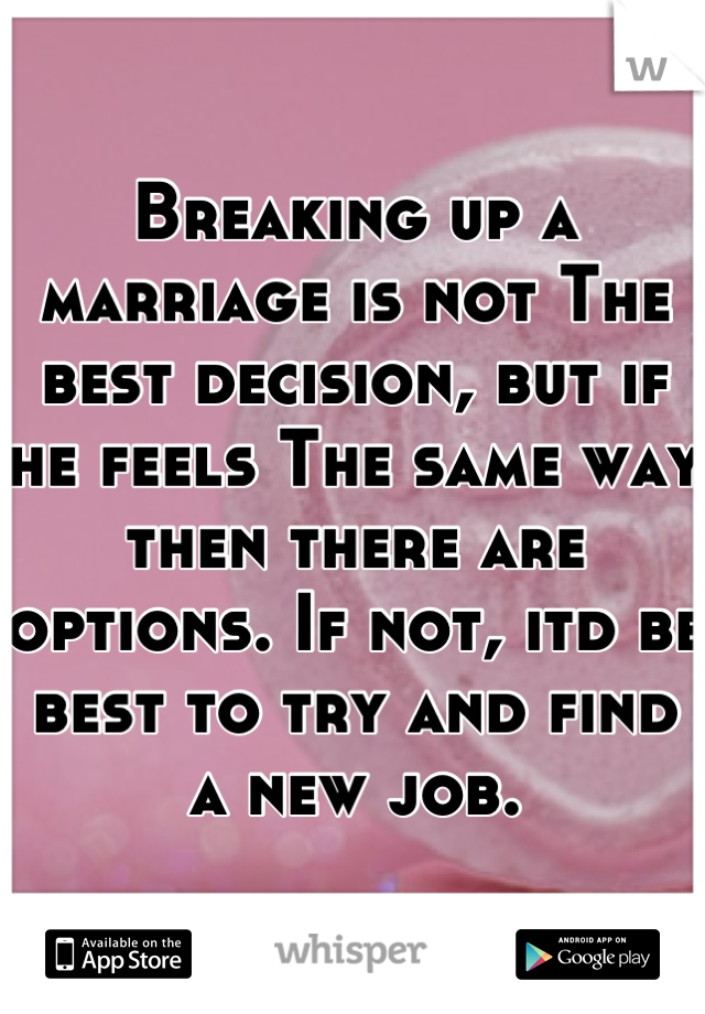 Breaking up a marriage is not The best decision, but if he feels The same way then there are options. If not, itd be best to try and find a new job.