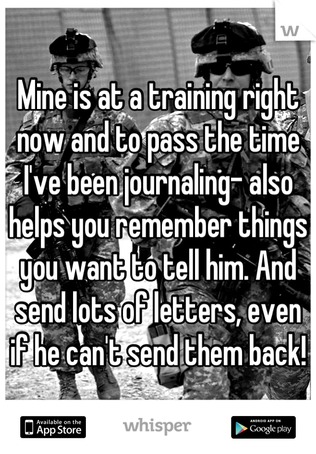Mine is at a training right now and to pass the time I've been journaling- also helps you remember things you want to tell him. And send lots of letters, even if he can't send them back!