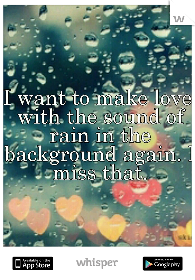 I want to make love with the sound of rain in the background again. I miss that.