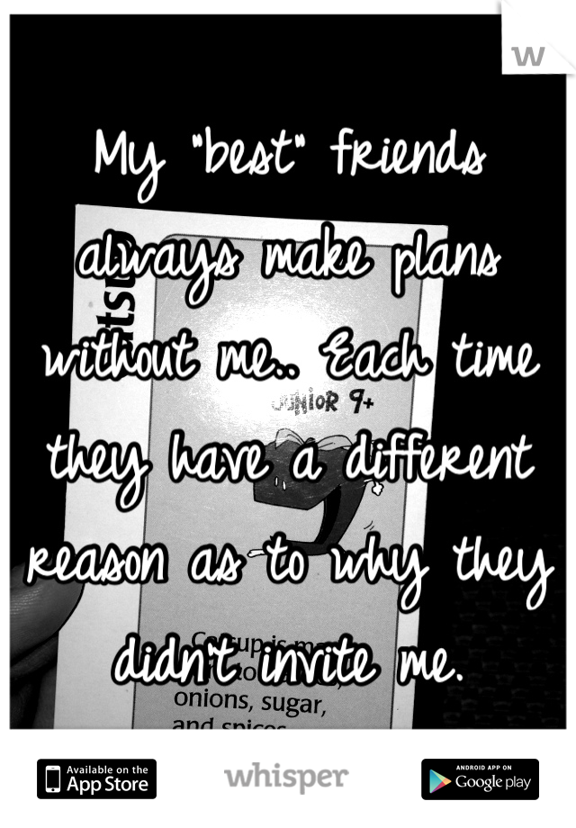 My "best" friends always make plans without me.. Each time they have a different reason as to why they didn't invite me.