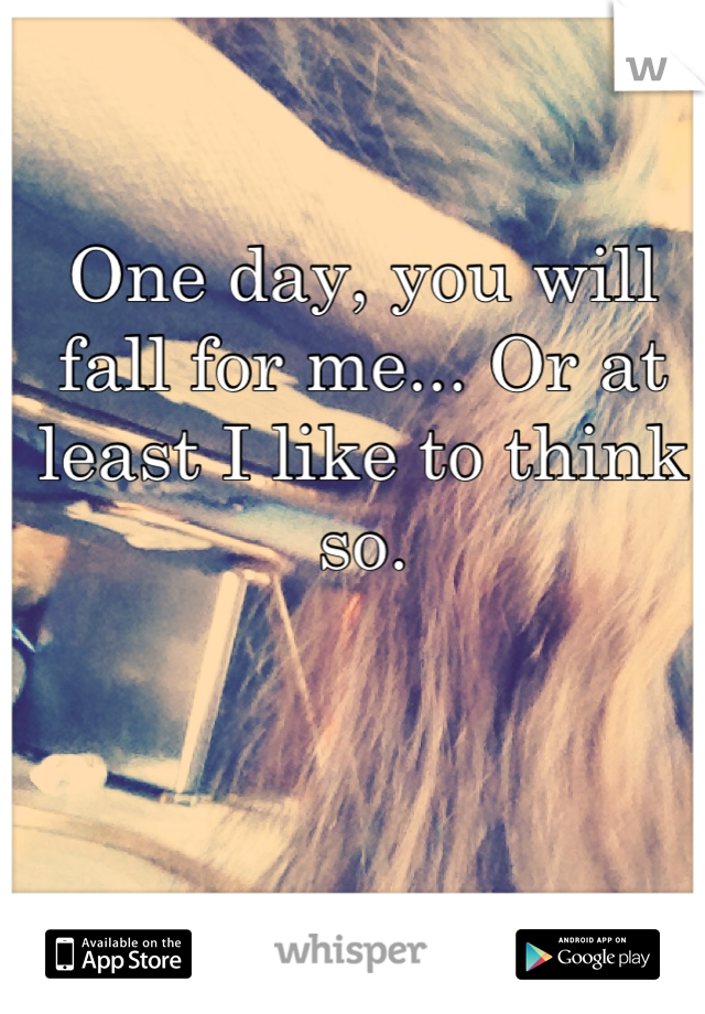 One day, you will fall for me... Or at least I like to think so.